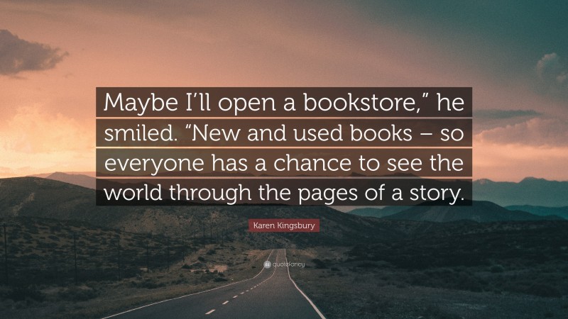 Karen Kingsbury Quote: “Maybe I’ll open a bookstore,” he smiled. “New and used books – so everyone has a chance to see the world through the pages of a story.”