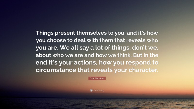 Cate Blanchett Quote: “Things present themselves to you, and it’s how you choose to deal with them that reveals who you are. We all say a lot of things, don’t we, about who we are and how we think. But in the end it’s your actions, how you respond to circumstance that reveals your character.”