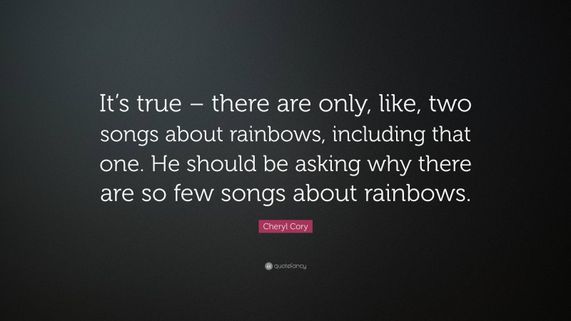 Cheryl Cory Quote: “It’s true – there are only, like, two songs about rainbows, including that one. He should be asking why there are so few songs about rainbows.”