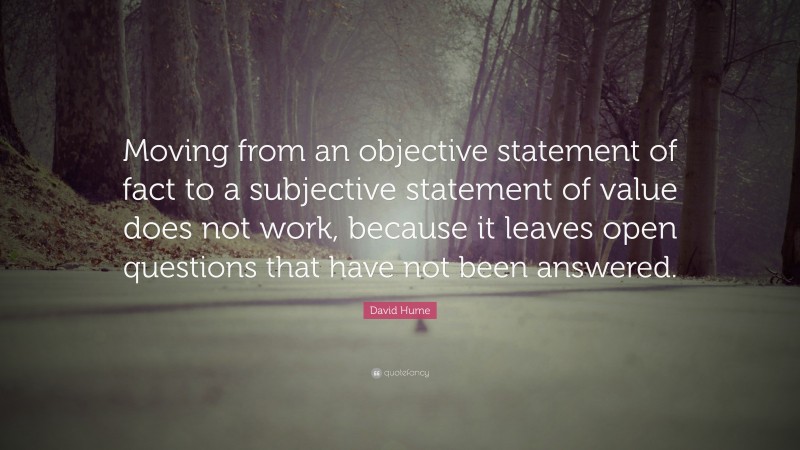 David Hume Quote: “Moving from an objective statement of fact to a subjective statement of value does not work, because it leaves open questions that have not been answered.”