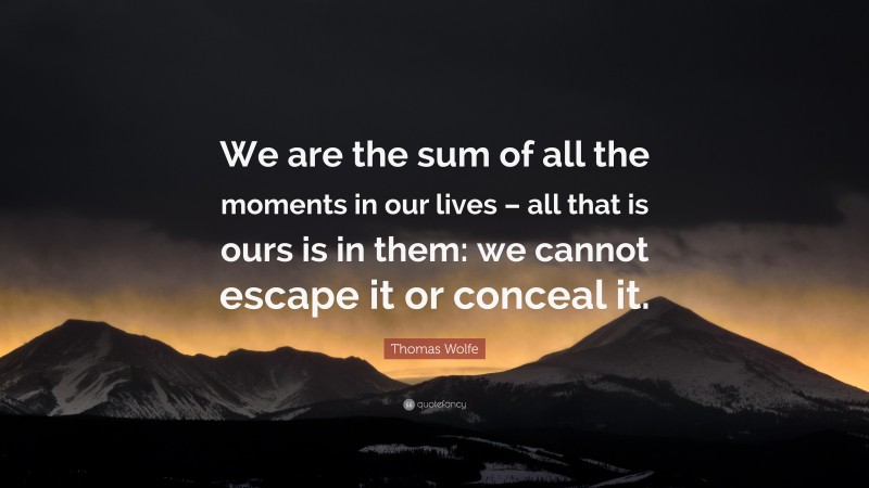Thomas Wolfe Quote: “We are the sum of all the moments in our lives – all that is ours is in them: we cannot escape it or conceal it.”