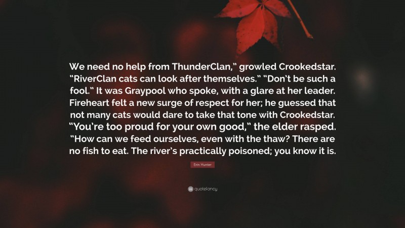Erin Hunter Quote: “We need no help from ThunderClan,” growled Crookedstar. “RiverClan cats can look after themselves.” “Don’t be such a fool.” It was Graypool who spoke, with a glare at her leader. Fireheart felt a new surge of respect for her; he guessed that not many cats would dare to take that tone with Crookedstar. “You’re too proud for your own good,” the elder rasped. “How can we feed ourselves, even with the thaw? There are no fish to eat. The river’s practically poisoned; you know it is.”