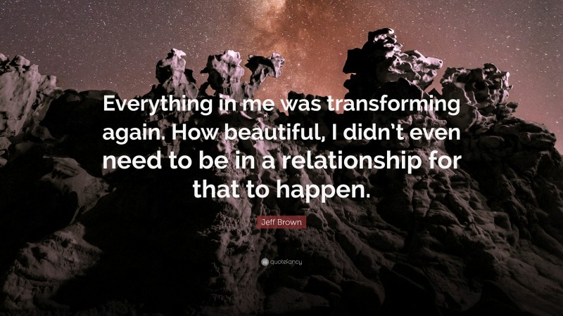 Jeff Brown Quote: “Everything in me was transforming again. How beautiful, I didn’t even need to be in a relationship for that to happen.”