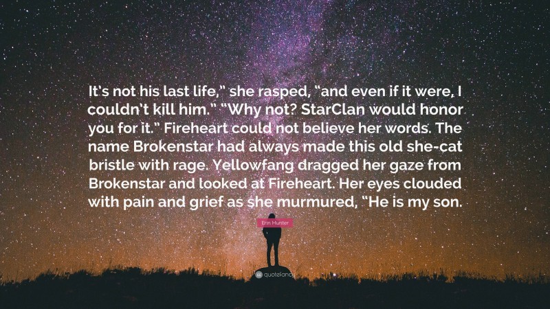 Erin Hunter Quote: “It’s not his last life,” she rasped, “and even if it were, I couldn’t kill him.” “Why not? StarClan would honor you for it.” Fireheart could not believe her words. The name Brokenstar had always made this old she-cat bristle with rage. Yellowfang dragged her gaze from Brokenstar and looked at Fireheart. Her eyes clouded with pain and grief as she murmured, “He is my son.”
