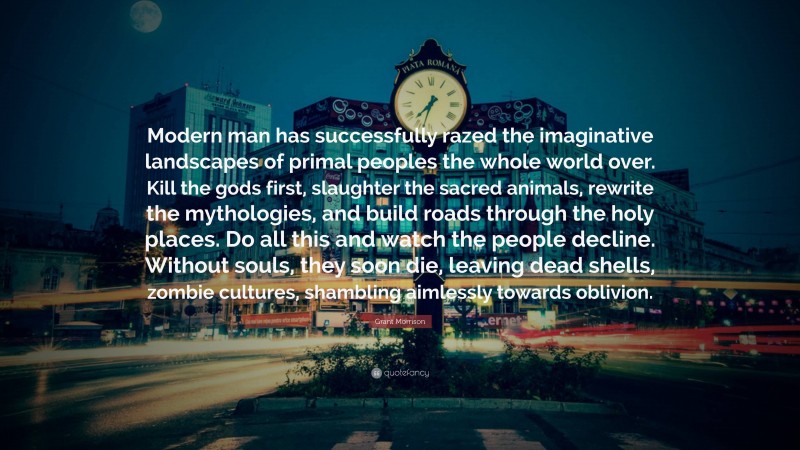 Grant Morrison Quote: “Modern man has successfully razed the imaginative landscapes of primal peoples the whole world over. Kill the gods first, slaughter the sacred animals, rewrite the mythologies, and build roads through the holy places. Do all this and watch the people decline. Without souls, they soon die, leaving dead shells, zombie cultures, shambling aimlessly towards oblivion.”