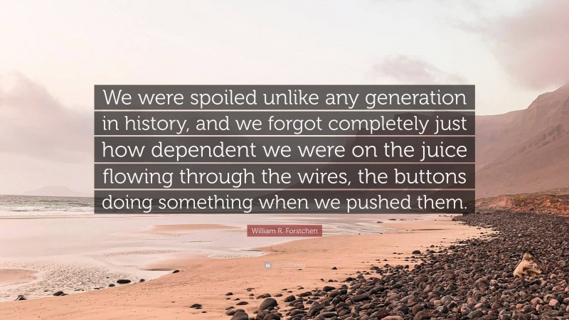 William R. Forstchen Quote: “We were spoiled unlike any generation in history, and we forgot completely just how dependent we were on the juice flowing through the wires, the buttons doing something when we pushed them.”