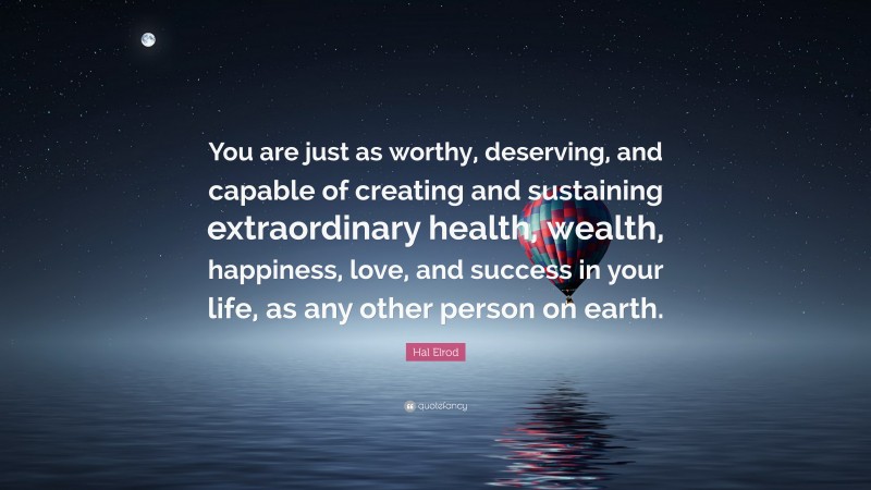 Hal Elrod Quote: “You are just as worthy, deserving, and capable of creating and sustaining extraordinary health, wealth, happiness, love, and success in your life, as any other person on earth.”