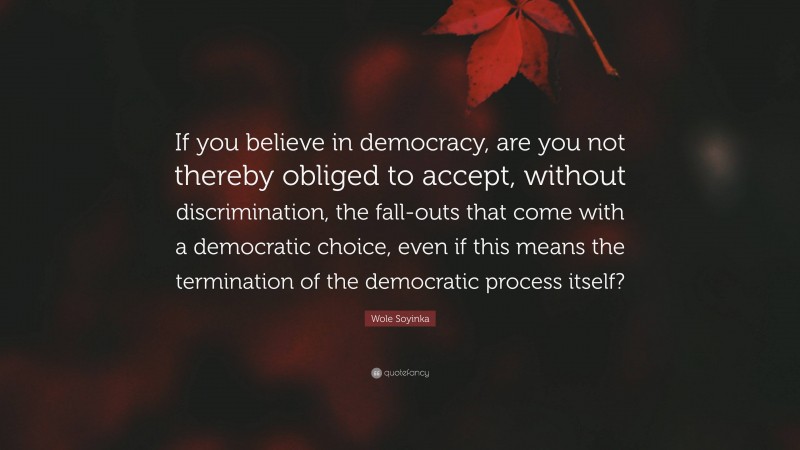 Wole Soyinka Quote: “If you believe in democracy, are you not thereby obliged to accept, without discrimination, the fall-outs that come with a democratic choice, even if this means the termination of the democratic process itself?”