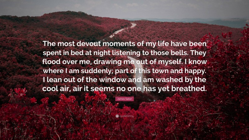 James Salter Quote: “The most devout moments of my life have been spent in bed at night listening to those bells. They flood over me, drawing me out of myself. I know where I am suddenly; part of this town and happy. I lean out of the window and am washed by the cool air, air it seems no one has yet breathed.”