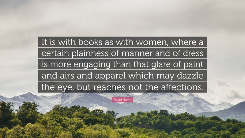 David Hume Quote: “It is with books as with women, where a certain plainness of manner and of dress is more engaging than that glare of paint and airs and apparel which may dazzle the eye, but reaches not the affections.”