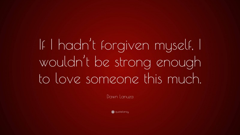 Dawn Lanuza Quote: “If I hadn’t forgiven myself, I wouldn’t be strong enough to love someone this much.”