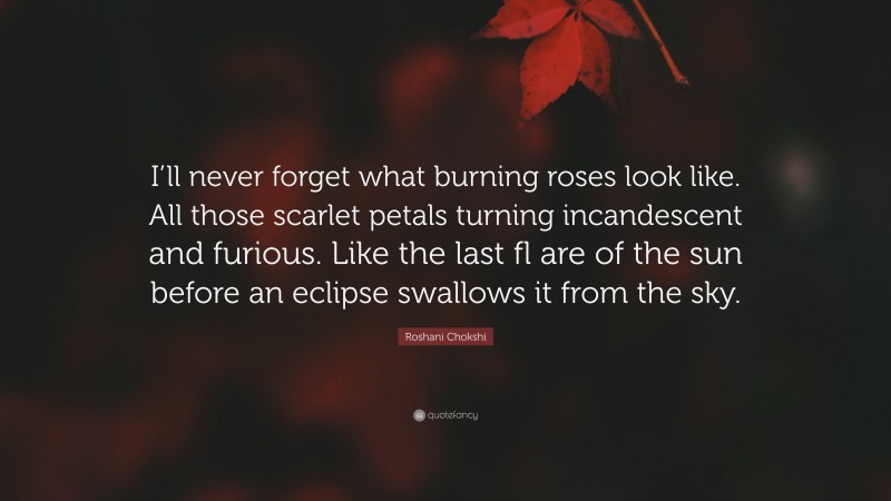 Roshani Chokshi Quote: “I’ll never forget what burning roses look like. All those scarlet petals turning incandescent and furious. Like the last fl are of the sun before an eclipse swallows it from the sky.”