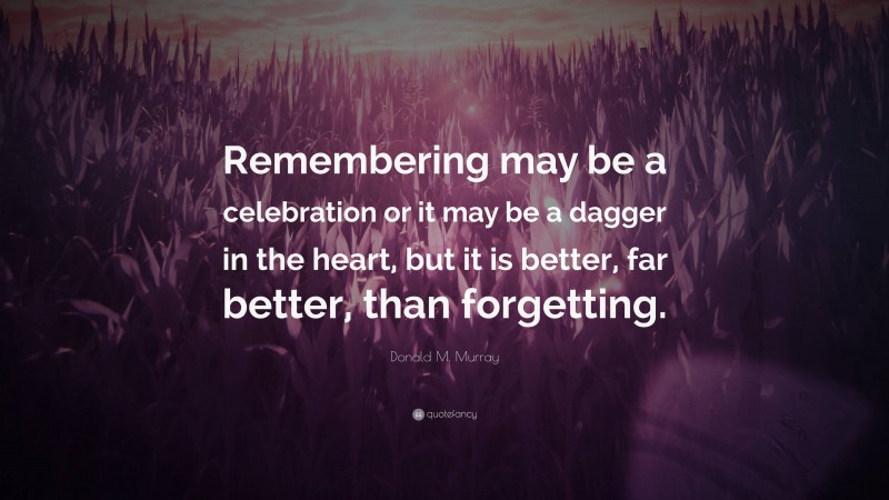 Donald M. Murray Quote: “Remembering may be a celebration or it may be a dagger in the heart, but it is better, far better, than forgetting.”
