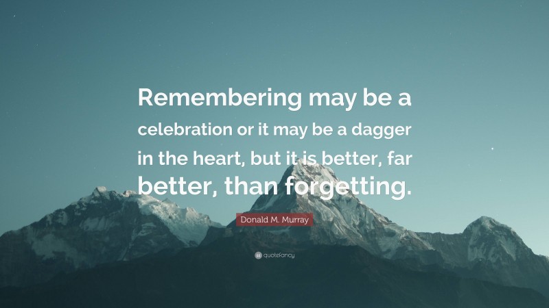 Donald M. Murray Quote: “Remembering may be a celebration or it may be a dagger in the heart, but it is better, far better, than forgetting.”
