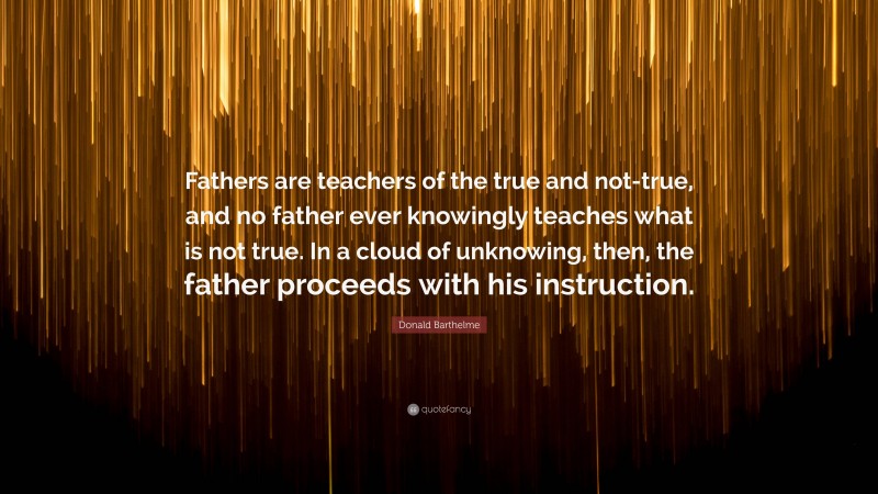 Donald Barthelme Quote: “Fathers are teachers of the true and not-true, and no father ever knowingly teaches what is not true. In a cloud of unknowing, then, the father proceeds with his instruction.”