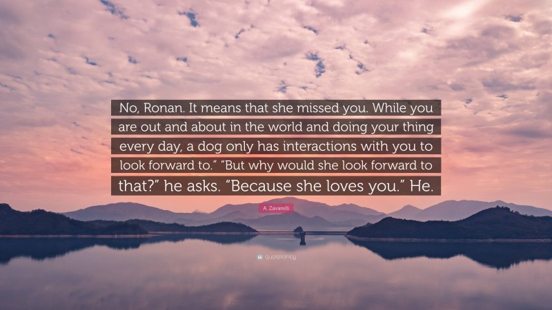 A. Zavarelli Quote: “No, Ronan. It means that she missed you. While you are out and about in the world and doing your thing every day, a dog only has interactions with you to look forward to.” “But why would she look forward to that?” he asks. “Because she loves you.” He.”