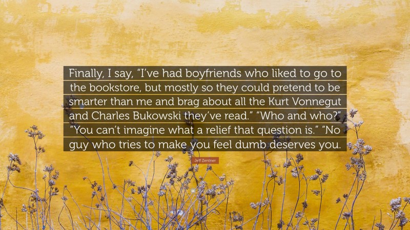 Jeff Zentner Quote: “Finally, I say, “I’ve had boyfriends who liked to go to the bookstore, but mostly so they could pretend to be smarter than me and brag about all the Kurt Vonnegut and Charles Bukowski they’ve read.” “Who and who?” “You can’t imagine what a relief that question is.” “No guy who tries to make you feel dumb deserves you.”