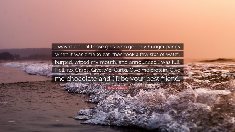 Rachel Van Dyken Quote: “I wasn’t one of those girls who got tiny hunger pangs when it was time to eat, then took a few sips of water, burped, wiped my mouth, and announced I was full. Hell, no. Carbs. Give. Me. Carbs. Give me protein. Give me chocolate and I’ll be your best friend.”