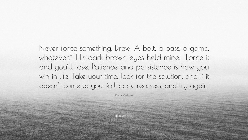 Kristen Callihan Quote: “Never force something, Drew. A bolt, a pass, a game, whatever.” His dark brown eyes held mine. “Force it and you’ll lose. Patience and persistence is how you win in life. Take your time, look for the solution, and if it doesn’t come to you, fall back, reassess, and try again.”