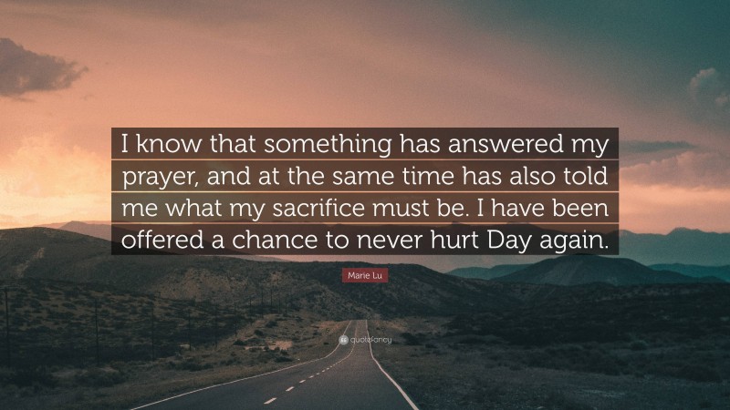 Marie Lu Quote: “I know that something has answered my prayer, and at the same time has also told me what my sacrifice must be. I have been offered a chance to never hurt Day again.”