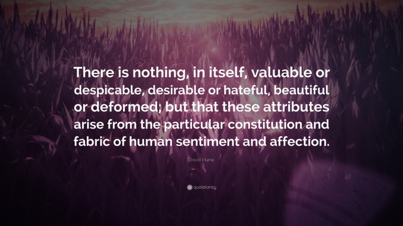David Hume Quote: “There is nothing, in itself, valuable or despicable, desirable or hateful, beautiful or deformed; but that these attributes arise from the particular constitution and fabric of human sentiment and affection.”