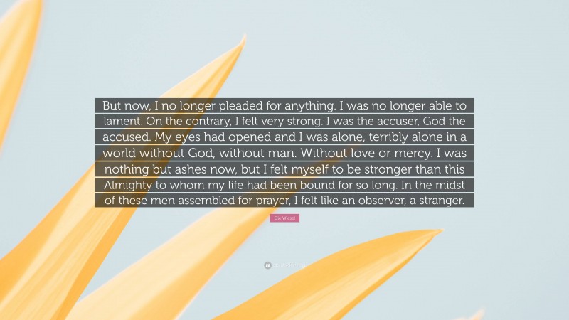 Elie Wiesel Quote: “But now, I no longer pleaded for anything. I was no longer able to lament. On the contrary, I felt very strong. I was the accuser, God the accused. My eyes had opened and I was alone, terribly alone in a world without God, without man. Without love or mercy. I was nothing but ashes now, but I felt myself to be stronger than this Almighty to whom my life had been bound for so long. In the midst of these men assembled for prayer, I felt like an observer, a stranger.”