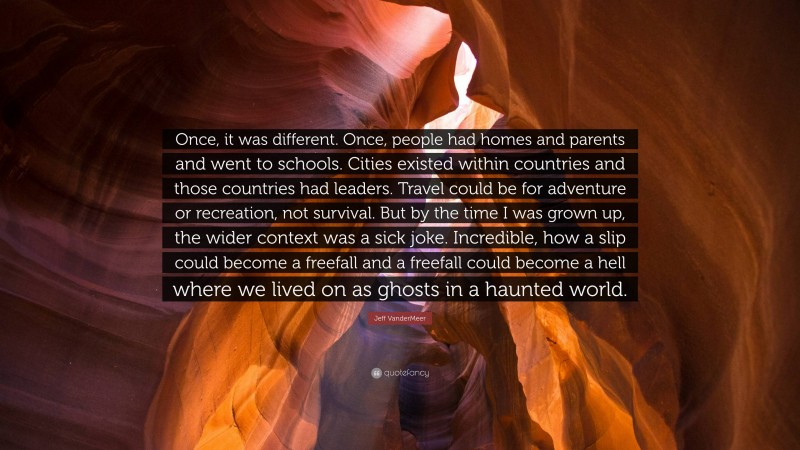 Jeff VanderMeer Quote: “Once, it was different. Once, people had homes and parents and went to schools. Cities existed within countries and those countries had leaders. Travel could be for adventure or recreation, not survival. But by the time I was grown up, the wider context was a sick joke. Incredible, how a slip could become a freefall and a freefall could become a hell where we lived on as ghosts in a haunted world.”