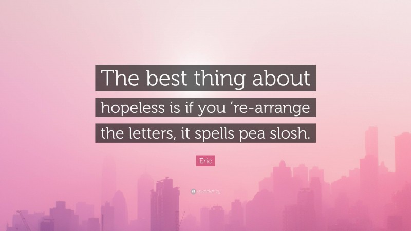 Eric Quote: “The best thing about hopeless is if you ’re-arrange the letters, it spells pea slosh.”