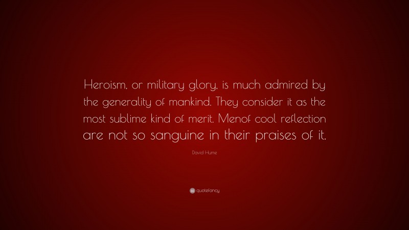 David Hume Quote: “Heroism, or military glory, is much admired by the generality of mankind. They consider it as the most sublime kind of merit. Menof cool reflection are not so sanguine in their praises of it.”