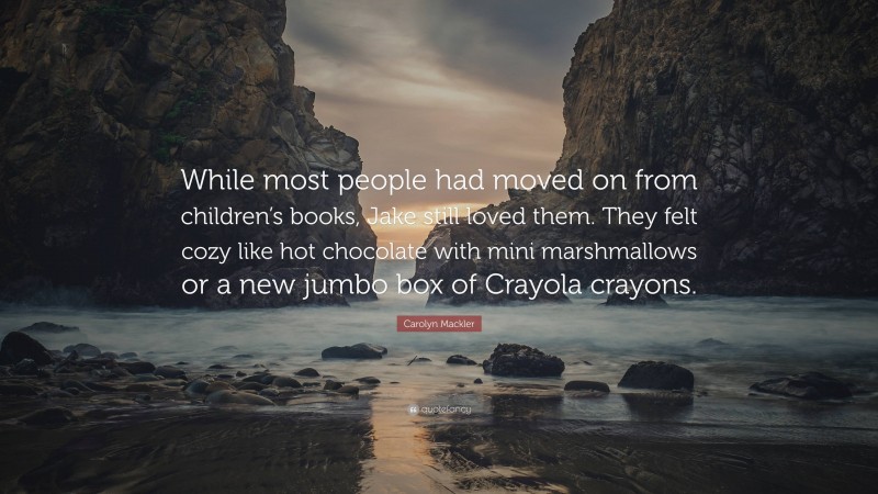 Carolyn Mackler Quote: “While most people had moved on from children’s books, Jake still loved them. They felt cozy like hot chocolate with mini marshmallows or a new jumbo box of Crayola crayons.”