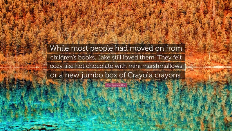 Carolyn Mackler Quote: “While most people had moved on from children’s books, Jake still loved them. They felt cozy like hot chocolate with mini marshmallows or a new jumbo box of Crayola crayons.”