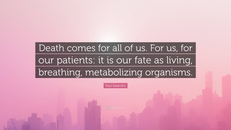 Paul Kalanithi Quote: “Death comes for all of us. For us, for our patients: it is our fate as living, breathing, metabolizing organisms.”