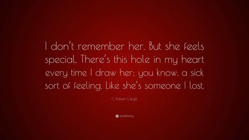 C. Robert Cargill Quote: “I don’t remember her. But she feels special. There’s this hole in my heart every time I draw her; you know, a sick sort of feeling. Like she’s someone I lost.”