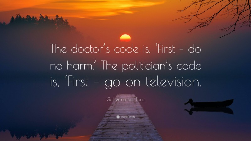 Guillermo del Toro Quote: “The doctor’s code is, ‘First – do no harm.’ The politician’s code is, ‘First – go on television.”