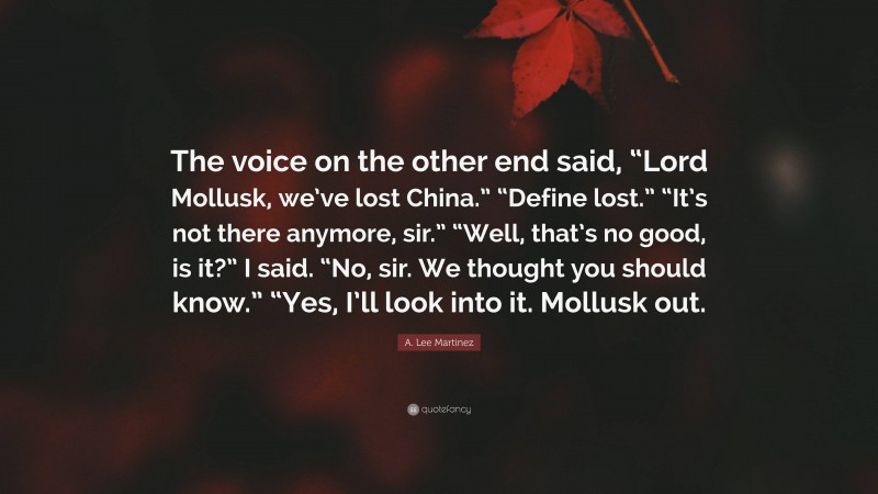 A. Lee Martinez Quote: “The voice on the other end said, “Lord Mollusk, we’ve lost China.” “Define lost.” “It’s not there anymore, sir.” “Well, that’s no good, is it?” I said. “No, sir. We thought you should know.” “Yes, I’ll look into it. Mollusk out.”