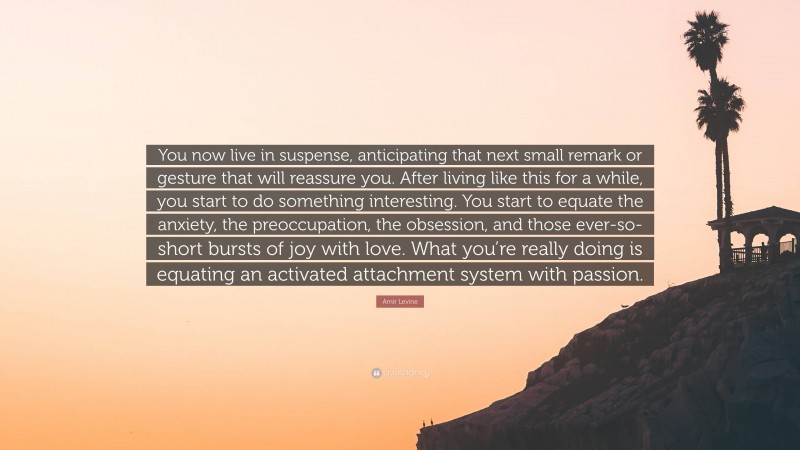 Amir Levine Quote: “You now live in suspense, anticipating that next small remark or gesture that will reassure you. After living like this for a while, you start to do something interesting. You start to equate the anxiety, the preoccupation, the obsession, and those ever-so-short bursts of joy with love. What you’re really doing is equating an activated attachment system with passion.”