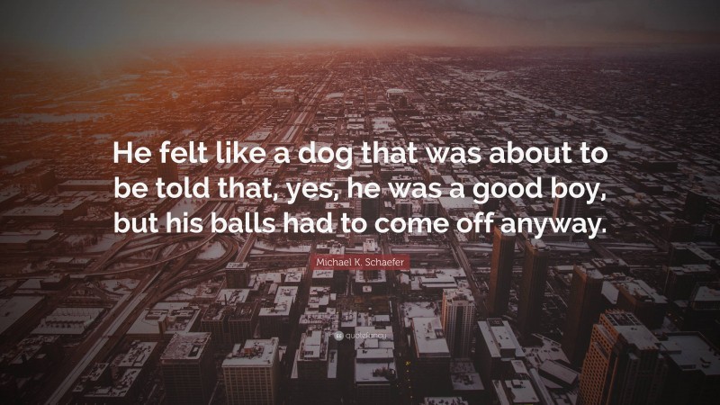 Michael K. Schaefer Quote: “He felt like a dog that was about to be told that, yes, he was a good boy, but his balls had to come off anyway.”