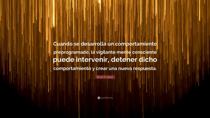 Bruce H. Lipton Quote: “Cuando se desarrolla un comportamiento preprogramado, la vigilante mente consciente puede intervenir, detener dicho comportamiento y crear una nueva respuesta.”