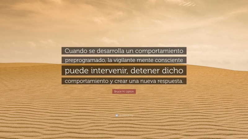 Bruce H. Lipton Quote: “Cuando se desarrolla un comportamiento preprogramado, la vigilante mente consciente puede intervenir, detener dicho comportamiento y crear una nueva respuesta.”