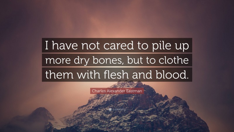 Charles Alexander Eastman Quote: “I have not cared to pile up more dry bones, but to clothe them with flesh and blood.”