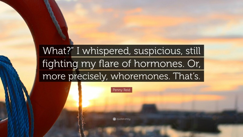 Penny Reid Quote: “What?” I whispered, suspicious, still fighting my flare of hormones. Or, more precisely, whoremones. That’s.”