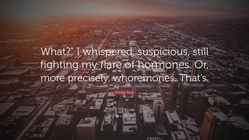 Penny Reid Quote: “What?” I whispered, suspicious, still fighting my flare of hormones. Or, more precisely, whoremones. That’s.”