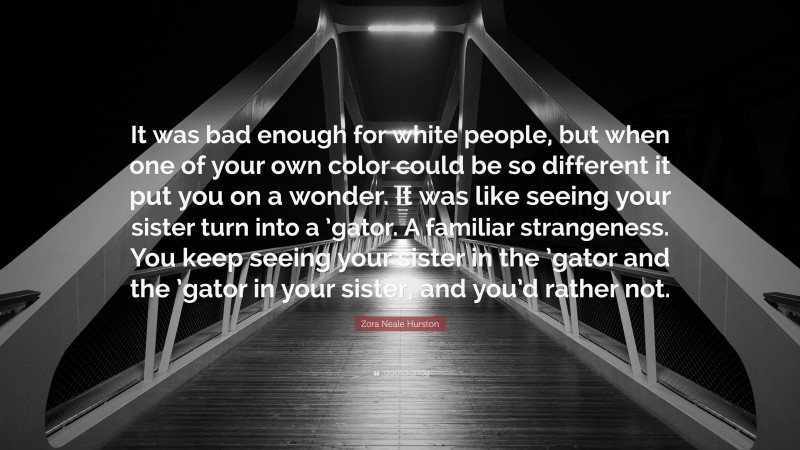 Zora Neale Hurston Quote: “It was bad enough for white people, but when one of your own color could be so different it put you on a wonder. It was like seeing your sister turn into a ’gator. A familiar strangeness. You keep seeing your sister in the ’gator and the ’gator in your sister, and you’d rather not.”