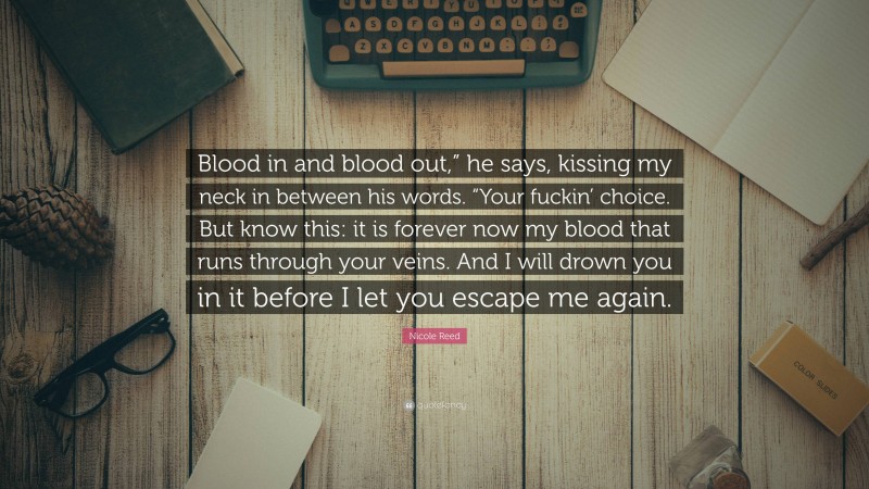Nicole Reed Quote: “Blood in and blood out,” he says, kissing my neck in between his words. “Your fuckin’ choice. But know this: it is forever now my blood that runs through your veins. And I will drown you in it before I let you escape me again.”