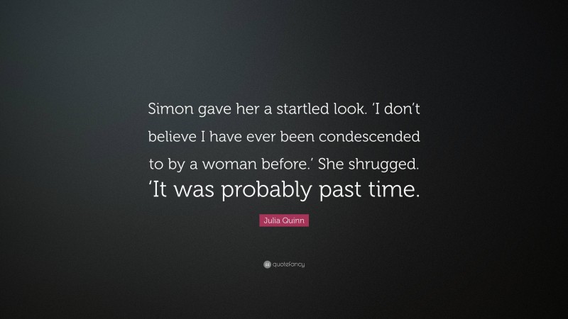 Julia Quinn Quote: “Simon gave her a startled look. ‘I don’t believe I have ever been condescended to by a woman before.’ She shrugged. ‘It was probably past time.”