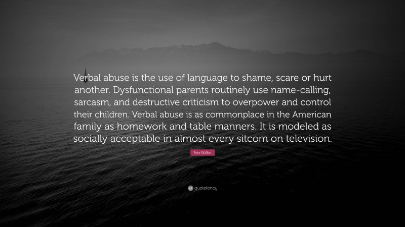 Pete Walker Quote: “Verbal abuse is the use of language to shame, scare or hurt another. Dysfunctional parents routinely use name-calling, sarcasm, and destructive criticism to overpower and control their children. Verbal abuse is as commonplace in the American family as homework and table manners. It is modeled as socially acceptable in almost every sitcom on television.”