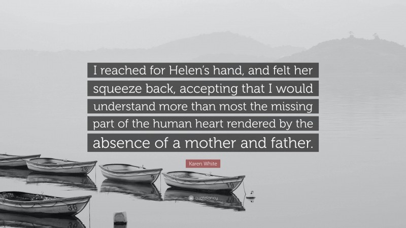 Karen White Quote: “I reached for Helen’s hand, and felt her squeeze back, accepting that I would understand more than most the missing part of the human heart rendered by the absence of a mother and father.”