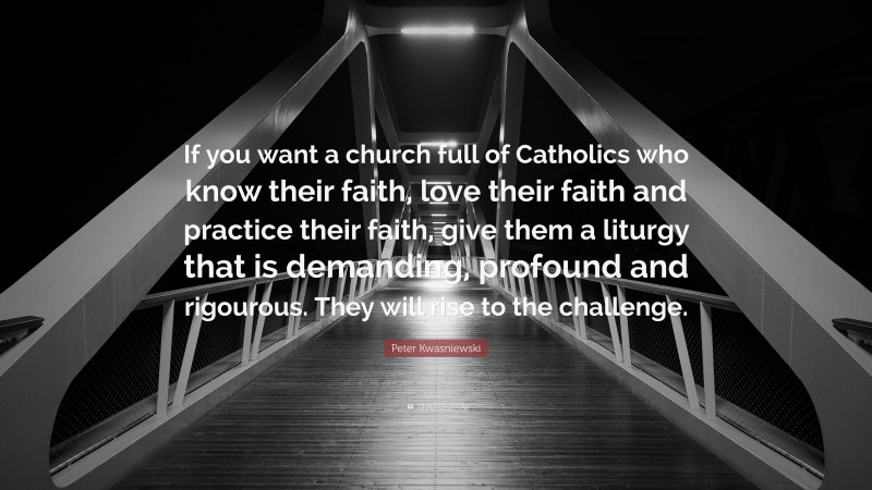 Peter Kwasniewski Quote: “If you want a church full of Catholics who know their faith, love their faith and practice their faith, give them a liturgy that is demanding, profound and rigourous. They will rise to the challenge.”