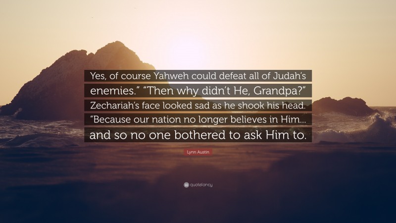 Lynn Austin Quote: “Yes, of course Yahweh could defeat all of Judah’s enemies.” “Then why didn’t He, Grandpa?” Zechariah’s face looked sad as he shook his head. “Because our nation no longer believes in Him... and so no one bothered to ask Him to.”