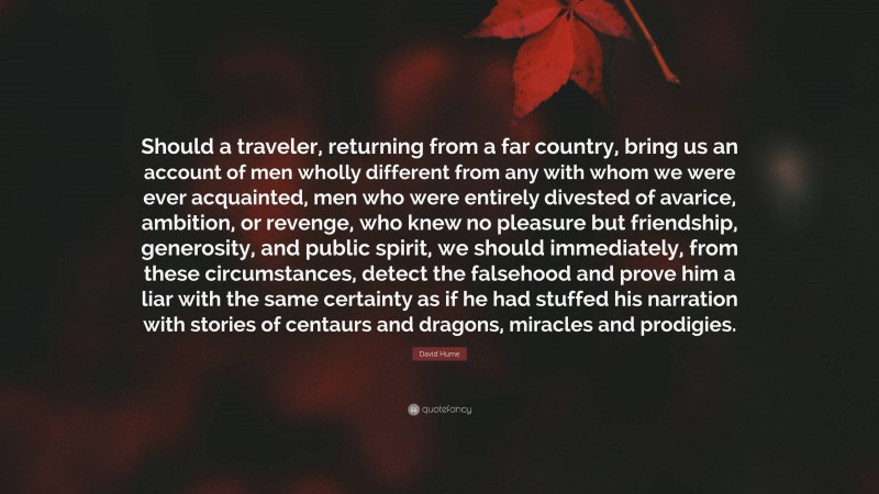 David Hume Quote: “Should a traveler, returning from a far country, bring us an account of men wholly different from any with whom we were ever acquainted, men who were entirely divested of avarice, ambition, or revenge, who knew no pleasure but friendship, generosity, and public spirit, we should immediately, from these circumstances, detect the falsehood and prove him a liar with the same certainty as if he had stuffed his narration with stories of centaurs and dragons, miracles and prodigies.”